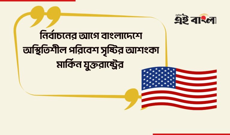 বাংলাদেশে নির্বাচনের আগেই অস্থিতিশীল পরিবেশ সৃষ্টির শঙ্কা মার্কিন যুক্তরাষ্ট্রের
